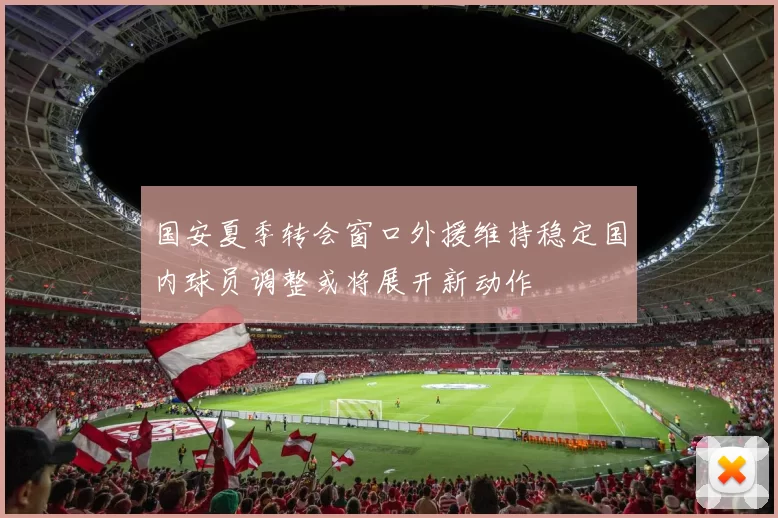 国安夏季转会窗口外援维持稳定国内球员调整或将展开新动作