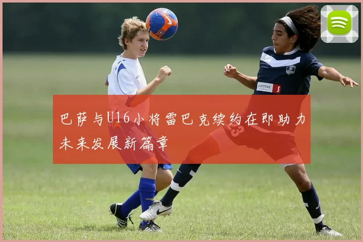 巴萨与U16小将雷巴克续约在即助力未来发展新篇章