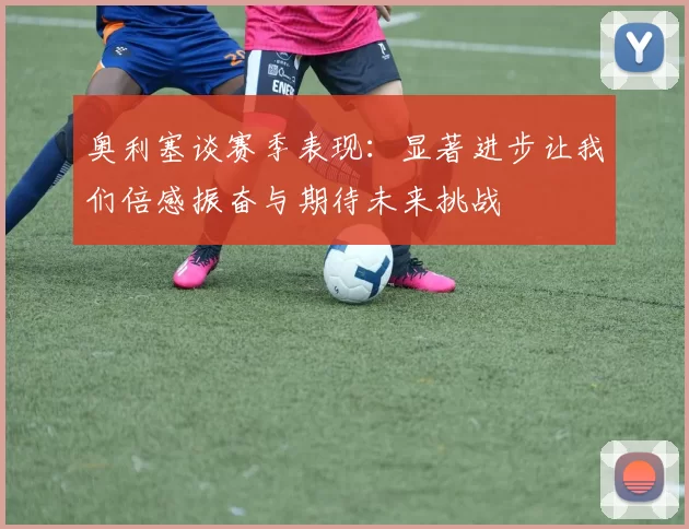 奥利塞谈赛季表现：显著进步让我们倍感振奋与期待未来挑战