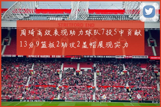 周琦高效表现助力球队7投5中贡献13分9篮板2助攻2盖帽展现实力