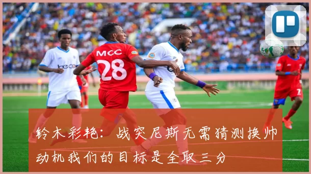 铃木彩艳：战突尼斯无需猜测换帅动机我们的目标是全取三分