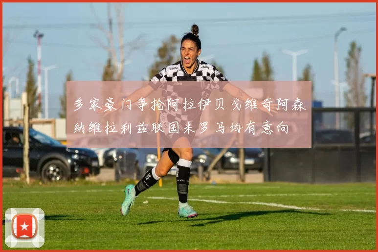 多家豪门争抢阿拉伊贝戈维奇阿森纳维拉利兹联国米罗马均有意向