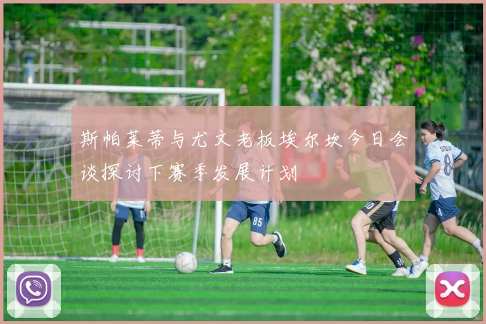 斯帕莱蒂与尤文老板埃尔坎今日会谈探讨下赛季发展计划