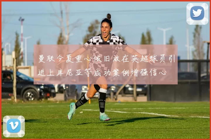 曼联今夏重心依旧放在英超球员引进上库尼亚等成功案例增强信心