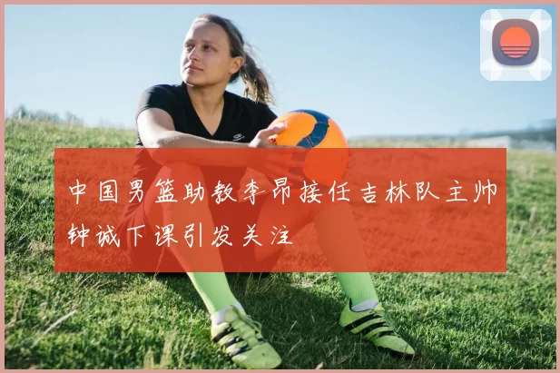 中国男篮助教李昂接任吉林队主帅钟诚下课引发关注