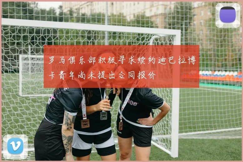 罗马俱乐部积极寻求续约迪巴拉博卡青年尚未提出合同报价