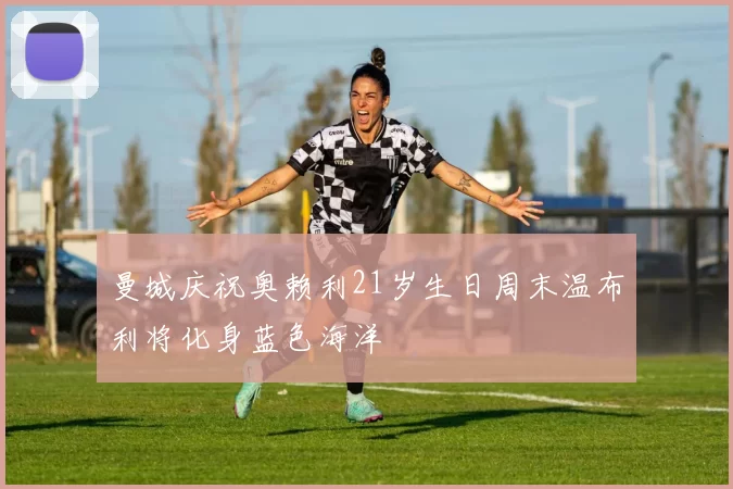 曼城庆祝奥赖利21岁生日周末温布利将化身蓝色海洋