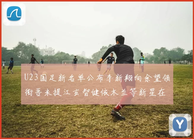 U23国足新名单公布李新翔向余望领衔吾米提江玄智健依木兰等新星在列