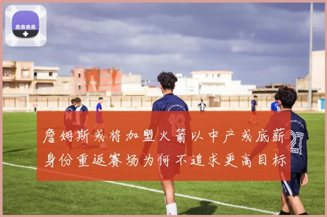 詹姆斯或将加盟火箭以中产或底薪身份重返赛场为何不追求更高目标