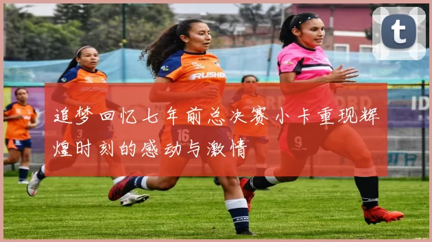 追梦回忆七年前总决赛小卡重现辉煌时刻的感动与激情