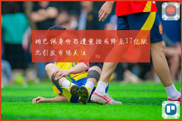 姆巴佩身价恐遭重挫或降至17亿欧元引发市场关注