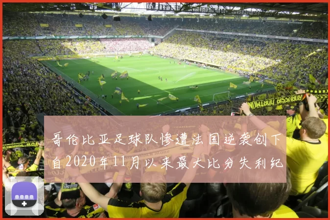 哥伦比亚足球队惨遭法国逆袭创下自2020年11月以来最大比分失利纪录
