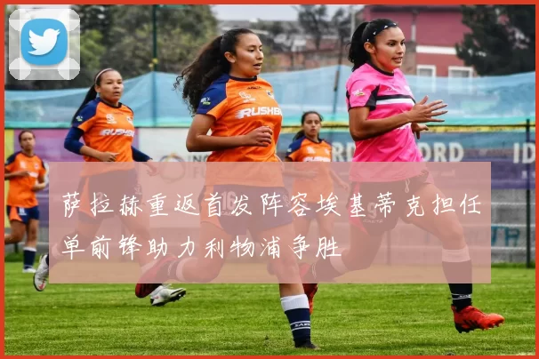 萨拉赫重返首发阵容埃基蒂克担任单前锋助力利物浦争胜